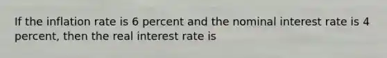 If the inflation rate is 6 percent and the nominal interest rate is 4 percent, then the real interest rate is