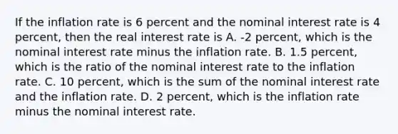 If the inflation rate is 6 percent and the nominal interest rate is 4​ percent, then the real interest rate is A. ​-2 percent, which is the nominal interest rate minus the inflation rate. B. 1.5​ percent, which is the ratio of the nominal interest rate to the inflation rate. C. 10​ percent, which is the sum of the nominal interest rate and the inflation rate. D. 2​ percent, which is the inflation rate minus the nominal interest rate.