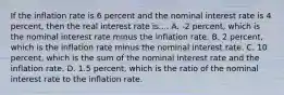 If the inflation rate is 6 percent and the nominal interest rate is 4 percent, then the real interest rate is.... ​A. -2 percent, which is the nominal interest rate minus the inflation rate. B. 2​ percent, which is the inflation rate minus the nominal interest rate. C. 10​ percent, which is the sum of the nominal interest rate and the inflation rate. D. 1.5​ percent, which is the ratio of the nominal interest rate to the inflation rate.