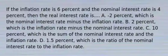 If the inflation rate is 6 percent and the nominal interest rate is 4 percent, then the real interest rate is.... ​A. -2 percent, which is the nominal interest rate minus the inflation rate. B. 2​ percent, which is the inflation rate minus the nominal interest rate. C. 10​ percent, which is the sum of the nominal interest rate and the inflation rate. D. 1.5​ percent, which is the ratio of the nominal interest rate to the inflation rate.