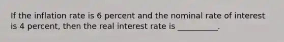 If the inflation rate is 6 percent and the nominal rate of interest is 4 percent, then the real interest rate is __________.