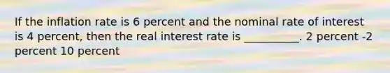 If the inflation rate is 6 percent and the nominal rate of interest is 4 percent, then the real interest rate is __________. 2 percent -2 percent 10 percent