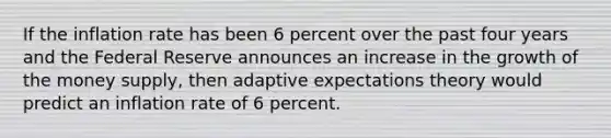 If the inflation rate has been 6 percent over the past four years and the Federal Reserve announces an increase in the growth of the money supply, then adaptive expectations theory would predict an inflation rate of 6 percent.