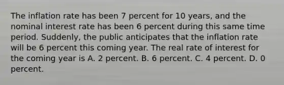 The inflation rate has been 7 percent for 10​ years, and the nominal interest rate has been 6 percent during this same time period.​ Suddenly, the public anticipates that the inflation rate will be 6 percent this coming year. The real rate of interest for the coming year is A. 2 percent. B. 6 percent. C. 4 percent. D. 0 percent.