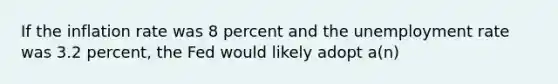 If the inflation rate was 8 percent and the unemployment rate was 3.2 percent, the Fed would likely adopt a(n)