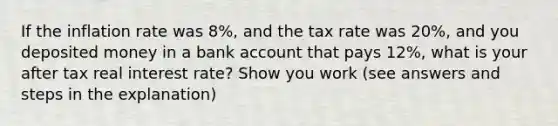 If the inflation rate was 8%, and the tax rate was 20%, and you deposited money in a bank account that pays 12%, what is your after tax real interest rate? Show you work (see answers and steps in the explanation)