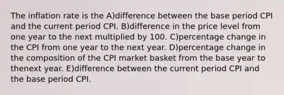 The inflation rate is the A)difference between the base period CPI and the current period CPI. B)difference in the price level from one year to the next multiplied by 100. C)percentage change in the CPI from one year to the next year. D)percentage change in the composition of the CPI market basket from the base year to thenext year. E)difference between the current period CPI and the base period CPI.