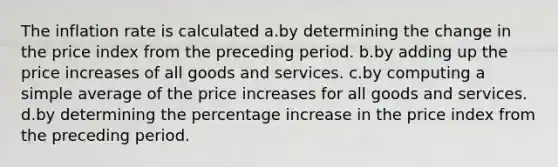 The inflation rate is calculated a.by determining the change in the price index from the preceding period. b.by adding up the price increases of all goods and services. c.by computing a simple average of the price increases for all goods and services. d.by determining the percentage increase in the price index from the preceding period.