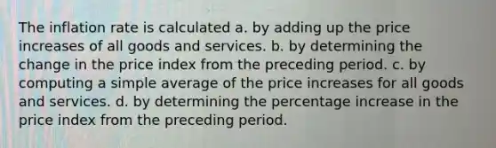 The inflation rate is calculated a. by adding up the price increases of all goods and services. b. by determining the change in the price index from the preceding period. c. by computing a simple average of the price increases for all goods and services. d. by determining the percentage increase in the price index from the preceding period.