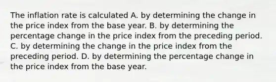 The inflation rate is calculated A. by determining the change in the price index from the base year. B. by determining the percentage change in the price index from the preceding period. C. by determining the change in the price index from the preceding period. D. by determining the percentage change in the price index from the base year.