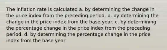 The inflation rate is calculated a. by determining the change in the price index from the preceding period. b. by determining the change in the price index from the base year. c. by determining the percentage change in the price index from the preceding period. d. by determining the percentage change in the price index from the base year