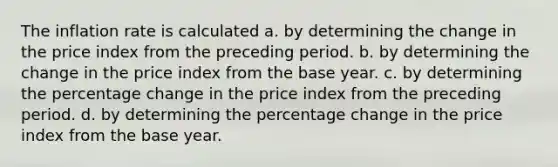 The inflation rate is calculated a. by determining the change in the price index from the preceding period. b. by determining the change in the price index from the base year. c. by determining the percentage change in the price index from the preceding period. d. by determining the percentage change in the price index from the base year.