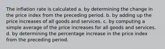 The inflation rate is calculated a. by determining the change in the price index from the preceding period. b. by adding up the price increases of all goods and services. c. by computing a simple average of the price increases for all goods and services. d. by determining the percentage increase in the price index from the preceding period.