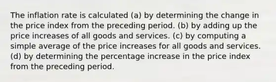 The inflation rate is calculated (a) by determining the change in the price index from the preceding period. (b) by adding up the price increases of all goods and services. (c) by computing a simple average of the price increases for all goods and services. (d) by determining the percentage increase in the price index from the preceding period.