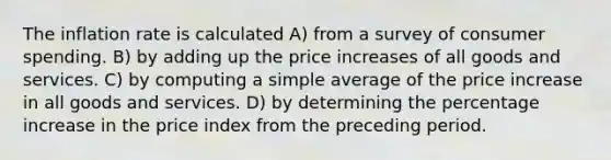 The inflation rate is calculated A) from a survey of consumer spending. B) by adding up the price increases of all goods and services. C) by computing a simple average of the price increase in all goods and services. D) by determining the percentage increase in the price index from the preceding period.