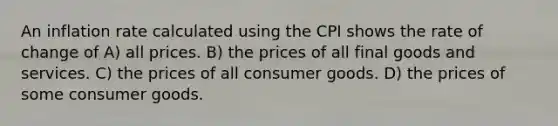 An inflation rate calculated using the CPI shows the rate of change of A) all prices. B) the prices of all final goods and services. C) the prices of all consumer goods. D) the prices of some consumer goods.