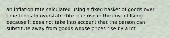 an inflation rate calculated using a fixed basket of goods over time tends to overstate thte true rise in the cost of living because it does not take into account that the person can substitute away from goods whose prices rise by a lot