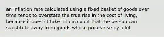 an inflation rate calculated using a fixed basket of goods over time tends to overstate the true rise in the cost of living, because it doesn't take into account that the person can substitute away from goods whose prices rise by a lot