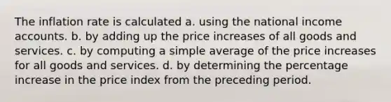 The inflation rate is calculated a. using the national income accounts. b. by adding up the price increases of all goods and services. c. by computing a simple average of the price increases for all goods and services. d. by determining the percentage increase in the price index from the preceding period.