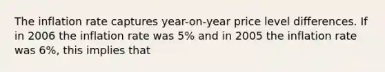 The inflation rate captures year-on-year price level differences. If in 2006 the inflation rate was 5% and in 2005 the inflation rate was 6%, this implies that