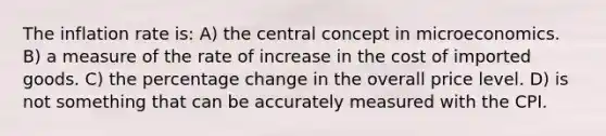 The inflation rate is: A) the central concept in microeconomics. B) a measure of the rate of increase in the cost of imported goods. C) the percentage change in the overall price level. D) is not something that can be accurately measured with the CPI.