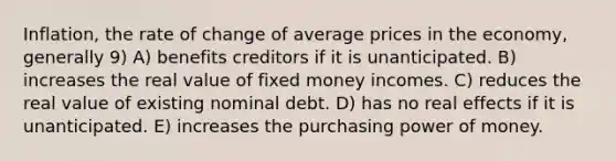 Inflation, the rate of change of average prices in the economy, generally 9) A) benefits creditors if it is unanticipated. B) increases the real value of fixed money incomes. C) reduces the real value of existing nominal debt. D) has no real effects if it is unanticipated. E) increases the purchasing power of money.