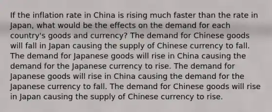 If the inflation rate in China is rising much faster than the rate in Japan, what would be the effects on the demand for each country's goods and currency? The demand for Chinese goods will fall in Japan causing the supply of Chinese currency to fall. The demand for Japanese goods will rise in China causing the demand for the Japanese currency to rise. The demand for Japanese goods will rise in China causing the demand for the Japanese currency to fall. The demand for Chinese goods will rise in Japan causing the supply of Chinese currency to rise.