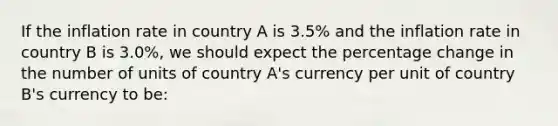 If the inflation rate in country A is 3.5% and the inflation rate in country B is 3.0%, we should expect the percentage change in the number of units of country A's currency per unit of country B's currency to be: