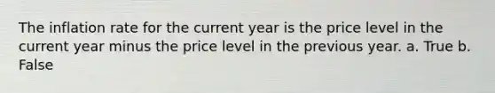 The inflation rate for the current year is the price level in the current year minus the price level in the previous year. a. True b. False