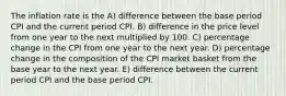 The inflation rate is the A) difference between the base period CPI and the current period CPI. B) difference in the price level from one year to the next multiplied by 100. C) percentage change in the CPI from one year to the next year. D) percentage change in the composition of the CPI market basket from the base year to the next year. E) difference between the current period CPI and the base period CPI.