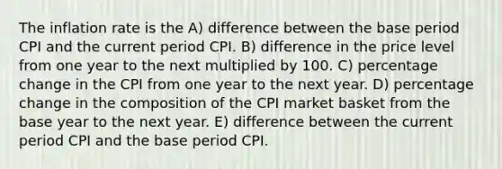 The inflation rate is the A) difference between the base period CPI and the current period CPI. B) difference in the price level from one year to the next multiplied by 100. C) percentage change in the CPI from one year to the next year. D) percentage change in the composition of the CPI market basket from the base year to the next year. E) difference between the current period CPI and the base period CPI.