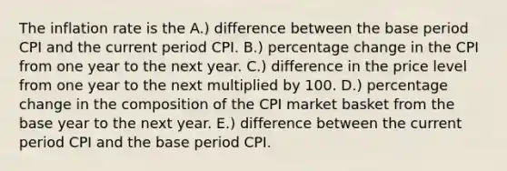 The inflation rate is the A.) difference between the base period CPI and the current period CPI. B.) percentage change in the CPI from one year to the next year. C.) difference in the price level from one year to the next multiplied by 100. D.) percentage change in the composition of the CPI market basket from the base year to the next year. E.) difference between the current period CPI and the base period CPI.