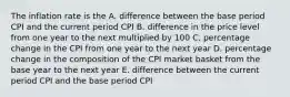 The inflation rate is the A. difference between the base period CPI and the current period CPI B. difference in the price level from one year to the next multiplied by 100 C. percentage change in the CPI from one year to the next year D. percentage change in the composition of the CPI market basket from the base year to the next year E. difference between the current period CPI and the base period CPI