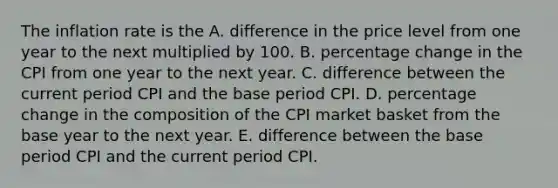 The inflation rate is the A. difference in the price level from one year to the next multiplied by 100. B. percentage change in the CPI from one year to the next year. C. difference between the current period CPI and the base period CPI. D. percentage change in the composition of the CPI market basket from the base year to the next year. E. difference between the base period CPI and the current period CPI.