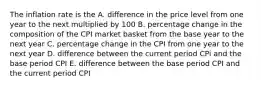 The inflation rate is the A. difference in the price level from one year to the next multiplied by 100 B. percentage change in the composition of the CPI market basket from the base year to the next year C. percentage change in the CPI from one year to the next year D. difference between the current period CPi and the base period CPI E. difference between the base period CPI and the current period CPI