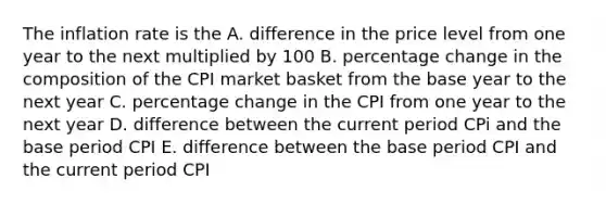 The inflation rate is the A. difference in the price level from one year to the next multiplied by 100 B. percentage change in the composition of the CPI market basket from the base year to the next year C. percentage change in the CPI from one year to the next year D. difference between the current period CPi and the base period CPI E. difference between the base period CPI and the current period CPI