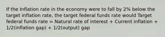 If the Inflation rate in the economy were to fall by 2% below the target inflation rate, the target federal funds rate would Target federal funds rate = Natural rate of interest + Current inflation + 1/2(inflation gap) + 1/2(output) gap