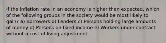 If the inflation rate in an economy is higher than expected, which of the following groups in the society would be most likely to gain? a) Borrowers b) Lenders c) Persons holding large amounts of money d) Persons on fixed income e) Workers under contract without a cost of living adjustment