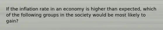 If the inflation rate in an economy is higher than expected, which of the following groups in the society would be most likely to gain?