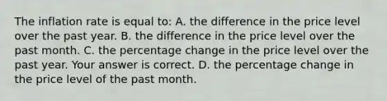 The inflation rate is equal​ to: A. the difference in the price level over the past year. B. the difference in the price level over the past month. C. the percentage change in the price level over the past year. Your answer is correct. D. the percentage change in the price level of the past month.