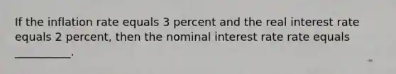 If the inflation rate equals 3 percent and the real interest rate equals 2 percent, then the nominal interest rate rate equals __________.