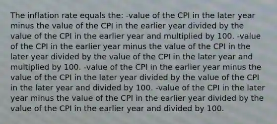 The inflation rate equals the: -value of the CPI in the later year minus the value of the CPI in the earlier year divided by the value of the CPI in the earlier year and multiplied by 100. -value of the CPI in the earlier year minus the value of the CPI in the later year divided by the value of the CPI in the later year and multiplied by 100. -value of the CPI in the earlier year minus the value of the CPI in the later year divided by the value of the CPI in the later year and divided by 100. -value of the CPI in the later year minus the value of the CPI in the earlier year divided by the value of the CPI in the earlier year and divided by 100.