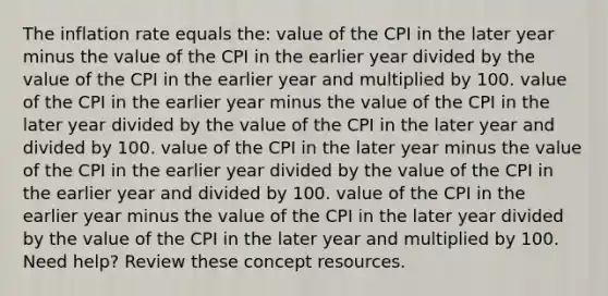 The inflation rate equals the: value of the CPI in the later year minus the value of the CPI in the earlier year divided by the value of the CPI in the earlier year and multiplied by 100. value of the CPI in the earlier year minus the value of the CPI in the later year divided by the value of the CPI in the later year and divided by 100. value of the CPI in the later year minus the value of the CPI in the earlier year divided by the value of the CPI in the earlier year and divided by 100. value of the CPI in the earlier year minus the value of the CPI in the later year divided by the value of the CPI in the later year and multiplied by 100. Need help? Review these concept resources.