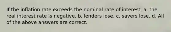 If the inflation rate exceeds the nominal rate of interest, a. the real interest rate is negative. b. lenders lose. c. savers lose. d. All of the above answers are correct.