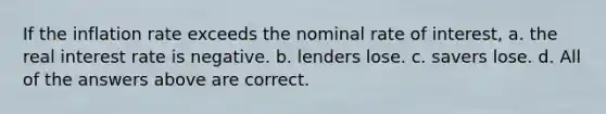 If the inflation rate exceeds the nominal rate of interest, a. the real interest rate is negative. b. lenders lose. c. savers lose. d. All of the answers above are correct.