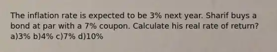 The inflation rate is expected to be 3% next year. Sharif buys a bond at par with a 7% coupon. Calculate his real rate of return? a)3% b)4% c)7% d)10%