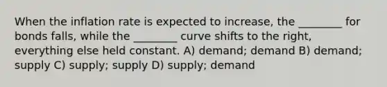 When the inflation rate is expected to increase, the ________ for bonds falls, while the ________ curve shifts to the right, everything else held constant. A) demand; demand B) demand; supply C) supply; supply D) supply; demand