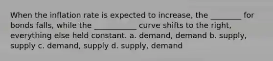 When the inflation rate is expected to increase, the ________ for bonds falls, while the ___________ curve shifts to the right, everything else held constant. a. demand, demand b. supply, supply c. demand, supply d. supply, demand