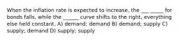 When the inflation rate is expected to increase, the ___ _____ for bonds falls, while the ______ curve shifts to the right, everything else held constant. A) demand; demand B) demand; supply C) supply; demand D) supply; supply