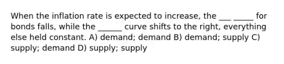 When the inflation rate is expected to increase, the ___ _____ for bonds falls, while the ______ curve shifts to the right, everything else held constant. A) demand; demand B) demand; supply C) supply; demand D) supply; supply